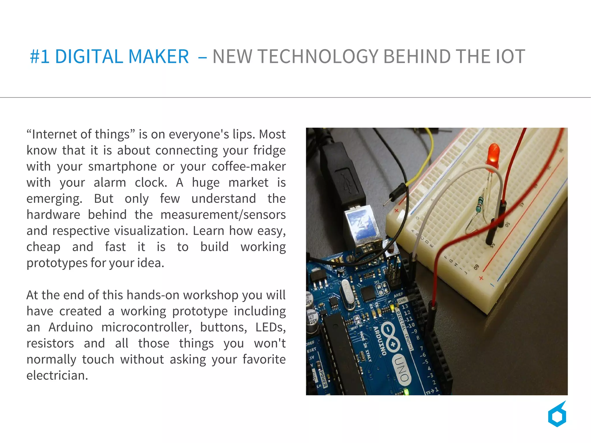 #1 DIGITAL MAKER – NEW TECHNOLOGY BEHIND THE IOT
“Internet of things” is on everyone's lips. Most
know that it is about connecting your fridge
with your smartphone or your coffee-maker
with your alarm clock. A huge market is
emerging. But only few understand the
hardware behind the measurement/sensors
and respective visualization. Learn how easy,
cheap and fast it is to build working
prototypes for your idea.
At the end of this hands-on workshop you will
have created a working prototype including
an Arduino microcontroller, buttons, LEDs,
resistors and all those things you won't
normally touch without asking your favorite
electrician. 
 