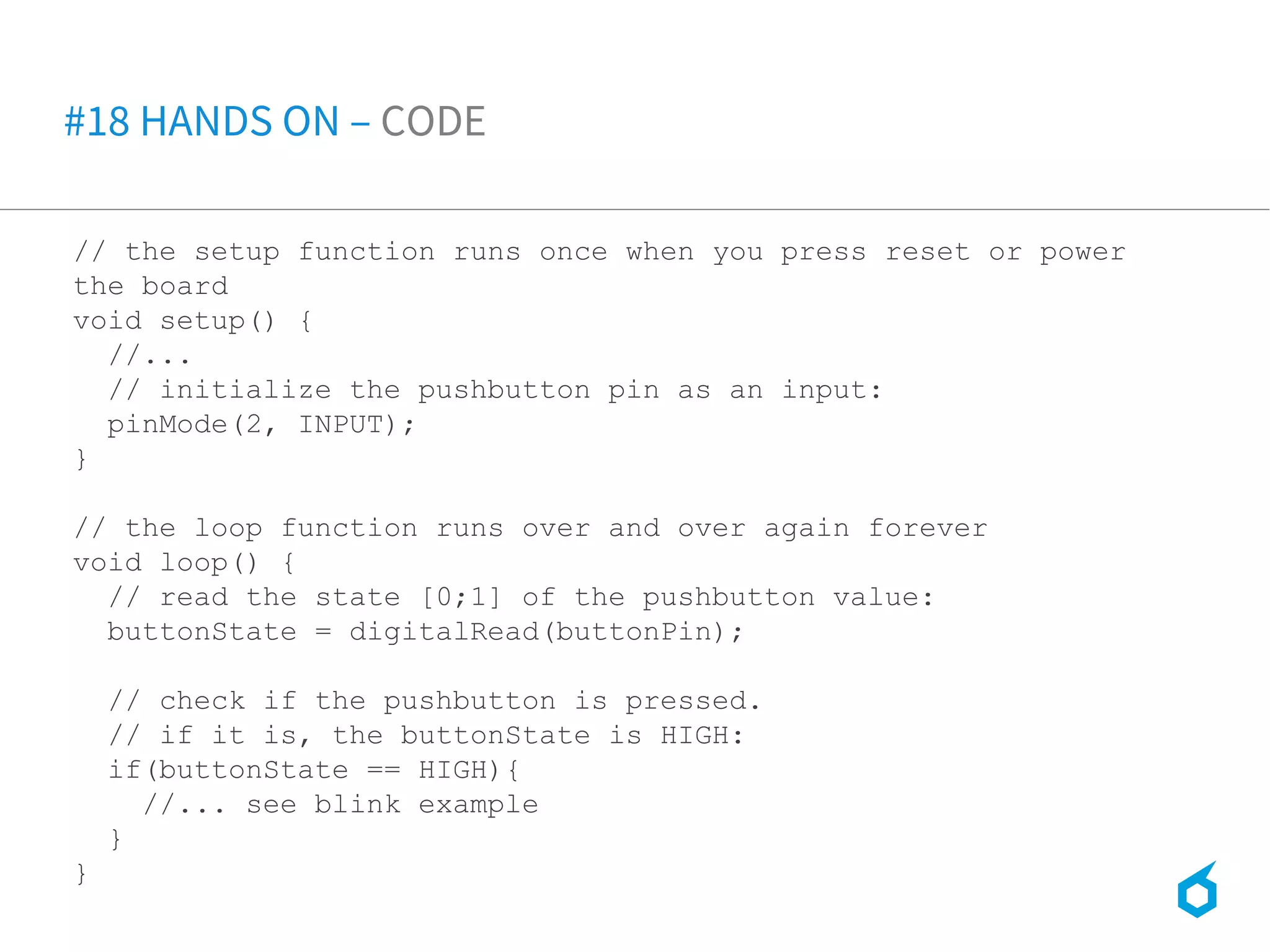 // the setup function runs once when you press reset or power
the board
void setup() {
//...
// initialize the pushbutton pin as an input:
pinMode(2, INPUT);
}
// the loop function runs over and over again forever
void loop() {
// read the state [0;1] of the pushbutton value:
buttonState = digitalRead(buttonPin);
// check if the pushbutton is pressed.
// if it is, the buttonState is HIGH:
if(buttonState == HIGH){
//... see blink example
}
}
#18 HANDS ON – CODE
 