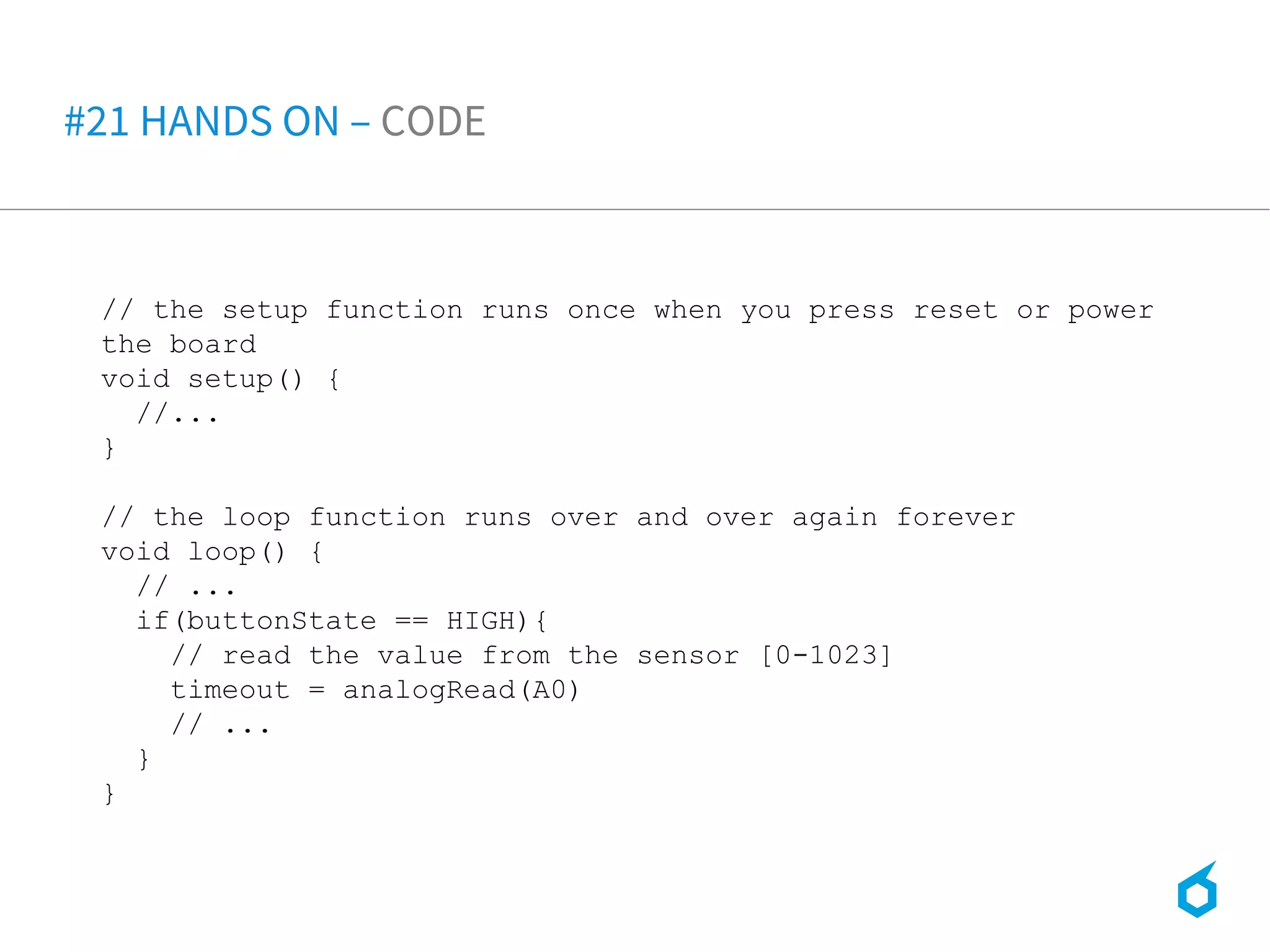 // the setup function runs once when you press reset or power
the board
void setup() {
//...
}
// the loop function runs over and over again forever
void loop() {
// ...
if(buttonState == HIGH){
// read the value from the sensor [0-1023]
timeout = analogRead(A0)
// ...
}
}
#21 HANDS ON – CODE
 