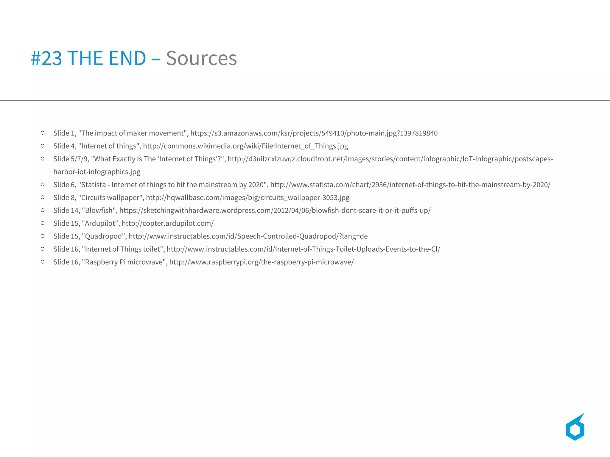 o Slide 1, "The impact of maker movement", https://s3.amazonaws.com/ksr/projects/549410/photo-main.jpg?1397819840
o Slide 4, "Internet of things", http://commons.wikimedia.org/wiki/File:Internet_of_Things.jpg
o Slide 5/7/9, "What Exactly Is The 'Internet of Things'?", http://d3uifzcxlzuvqz.cloudfront.net/images/stories/content/infographic/IoT-Infographic/postscapes-
harbor-iot-infographics.jpg
o Slide 6, "Statista - Internet of things to hit the mainstream by 2020", http://www.statista.com/chart/2936/internet-of-things-to-hit-the-mainstream-by-2020/
o Slide 8, "Circuits wallpaper", http://hqwallbase.com/images/big/circuits_wallpaper-3053.jpg
o Slide 14, "Blowfish", https://sketchingwithhardware.wordpress.com/2012/04/06/blowfish-dont-scare-it-or-it-puffs-up/
o Slide 15, "Ardupilot", http://copter.ardupilot.com/
o Slide 15, "Quadropod", http://www.instructables.com/id/Speech-Controlled-Quadropod/?lang=de
o Slide 16, "Internet of Things toilet", http://www.instructables.com/id/Internet-of-Things-Toilet-Uploads-Events-to-the-Cl/
o Slide 16, "Raspberry Pi microwave", http://www.raspberrypi.org/the-raspberry-pi-microwave/
#23 THE END – Sources
 