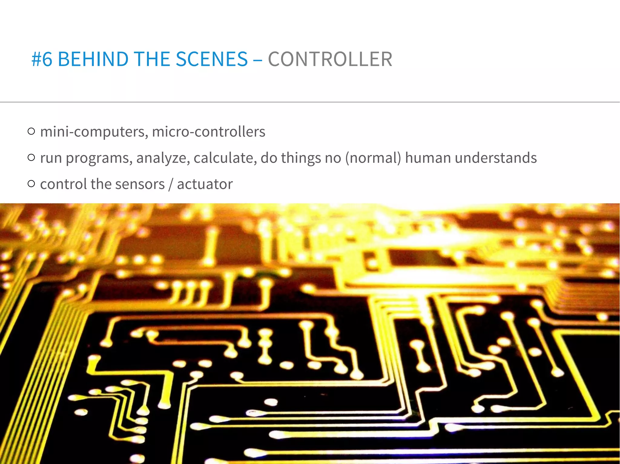o mini-computers, micro-controllers
o run programs, analyze, calculate, do things no (normal) human understands
o control the sensors / actuator
#6 BEHIND THE SCENES – CONTROLLER
 