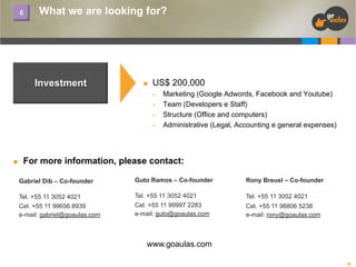 6

What we are looking for?

Investment

n 

US$ 200,000
§ 
§ 
§ 
§ 

n 

Marketing (Google Adwords, Facebook and Youtube)
Team (Developers e Staff)
Structure (Office and computers)
Administrative (Legal, Accounting e general expenses)

For more information, please contact:
Gabriel Dib – Co-founder

Guto Ramos – Co-founder

Rony Breuel – Co-founder

Tel. +55 11 3052 4021
Cel. +55 11 99656 8939
e-mail: gabriel@goaulas.com

Tel. +55 11 3052 4021
Cel. +55 11 99997 2283
e-mail: guto@goaulas.com

Tel. +55 11 3052 4021
Cel. +55 11 98806 5238
e-mail: rony@goaulas.com

www.goaulas.com
16

 