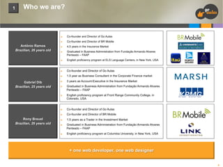 1

Who we are?

n 
n 

Antônio Ramos
Brazilian, 26 years old

Co-founder and Director of Go Aulas
Co-founder and Director of BR Mobile

n 

4,5 years in the Insurance Market

n 

Graduated in Business Administration from Fundação Armando Alvares
Penteado – FAAP

n 

n 

Co-founder and Director of Go Aulas

n 

Gabriel Dib
Brazilian, 25 years old

English proficiency program at ELS Language Centers, in New York, USA

1,5 year as Business Consultant in the Corporate Finance market

n 

3 years as Account-Executive in the Insurance Market

n 

n 

Graduated in Business Administration from Fundação Armando Alvares
Penteado – FAAP
English proficiency program at Front Range Community College, in
Colorado, USA

n 
n 

Rony Breuel
Brazilian, 26 years old

Co-founder and Director of Go Aulas
Co-founder and Director of BR Mobile

n 

1,5 years as a Trader in the Investment Market

n 

n 

Graduated in Business Administration from Fundação Armando Alvares
Penteado – FAAP
English proficiency program at Columbia University, in New York, USA

+ one web developer, one web designer
4

 