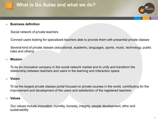 2

n 

What is Go Aulas and what we do?

Business definition
Social network of private teachers
Connect users looking for specialized teachers able to provide them with presential private classes
Several kind of private classes (educational, academic, languages, sports, music, technology, public
roles and others)

n 

Mission
To be an innovative company in the social network market and to unify and transform the
relationship between teachers and users in the learning and interaction space

n 

Vision
To be the largest private classes portal focused on private courses in the world, contributing for the
improvement and development of the users and satisfaction of the registered teachers

n 

Values
Our values include innovation, humility, honesty, integrity, people development, ethic and
sustainability
6

 