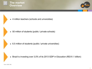 3

The market
Overview

n 

4 million teachers (schools and universities)

n 

50 million of students (public / private schools)

n 

6.5 million of students (public / private universities)

n 

Brazil is investing over 3,5% of its 2013 GDP in Education (R$ 81.1 billion)

Source: IBGE / MEC

7

 