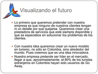 Visualizando el futuro

 Lo primero que queremos pretender con nuestra
 empresa es que ninguno de nuestros clientes tengan
 ni un detalle por que quejarse. Queremos crear una
 prestadora de servicios que esté siempre disponible y
 que se especialice en solucionar los problemas de los
 clientes.

 Con nuestra idea queremos crear un nuevo modelo
  en turismo, no sólo en Colombia, sino alrededor del
  mundo. Pues creemos que es una idea innovadora.
 Nuestra empresa pretende ser líder en el mercado;
  llegar a que, aproximadamente, el 80% de los turistas
  extranjeros en Colombia hayan sido usuarios de Go
  Away.
 