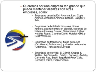 o Queremos ser una empresa tan grande que
 pueda mantener alianzas con otras
 empresas, como:
       • Empresas de aviación: Avianca, Lan, Copa
         Airlines, American Airlines, Satena, Easyfly y
         Ada.

       • Empresas de hotelería: hostales, fincas
         hoteles, apartamentos en alquiler, cadenas de
         hoteles (Hoteles Estelar, Decameron, Hilton,
         Hoteles Royal, Cadena Dann, Hoteles GHL y
         Best Western)

       • Empresas de transporte: flotas de buses
         (Occidental, Bolivariano) y alquilar de busetas
         (Orbitrans, Transportes Loyola)

       • Empresas de comida: El Corral, Crepes &
         Wafles, McDonald’s, Frisby , Subway,, Andrés
         Carne de Res, Sushi TogoHard Rock Cafe,
         Domino’s Pizza, Pizza Piccolo
 