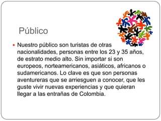 Público
 Nuestro público son turistas de otras
 nacionalidades, personas entre los 23 y 35 años,
 de estrato medio alto. Sin importar si son
 europeos, norteamericanos, asiáticos, africanos o
 sudamericanos. Lo clave es que son personas
 aventureras que se arriesguen a conocer, que les
 guste vivir nuevas experiencias y que quieran
 llegar a las entrañas de Colombia.
 