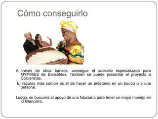 Cómo conseguirlo




A través de otros bancos, conseguir el subsidio especializado para
  MYPIMES de Bancoldex. También se puede presentar el proyecto a
  Colciencias.
El recurso más común es el de hacer un préstamo en un banco o a una
  persona.

Luego, se buscaría el apoyo de una fiduciaria para tener un mejor manejo en
  lo financiero.
 