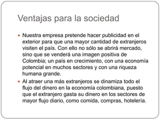 Ventajas para la sociedad
 Nuestra empresa pretende hacer publicidad en el
  exterior para que una mayor cantidad de extranjeros
  visiten el país. Con ello no sólo se abrirá mercado,
  sino que se venderá una imagen positiva de
  Colombia; un país en crecimiento, con una economía
  potencial en muchos sectores y con una riqueza
  humana grande.
 Al atraer una más extranjeros se dinamiza todo el
  flujo del dinero en la economía colombiana, puesto
  que el extranjero gasta su dinero en los sectores de
  mayor flujo diario, como comida, compras, hotelería.
 