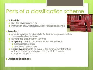 Parts of a classification scheme 
 Schedule 
 Lists the division of classes 
 Instruction on which subdivisions take precedence 
 Notation 
 A code applied to objects to fix their arrangement within 
the classification scheme 
 Exhibits the classification scheme 
 Hospitality: able to accommodate new subjects 
 Unassigned notation 
 Subdivision of notation 
 Expressiveness: able to express the hierarchical structure 
of the scheme, or to express the facet structure of 
compound topics 
 Alphabetical index 
 