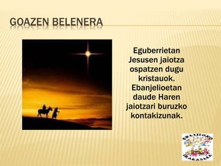 GOAZEN BELENERA
Eguberrietan
Jesusen jaiotza
ospatzen dugu
kristauok.
Ebanjelioetan
daude Haren
jaiotzari buruzko
kontakizunak.
 