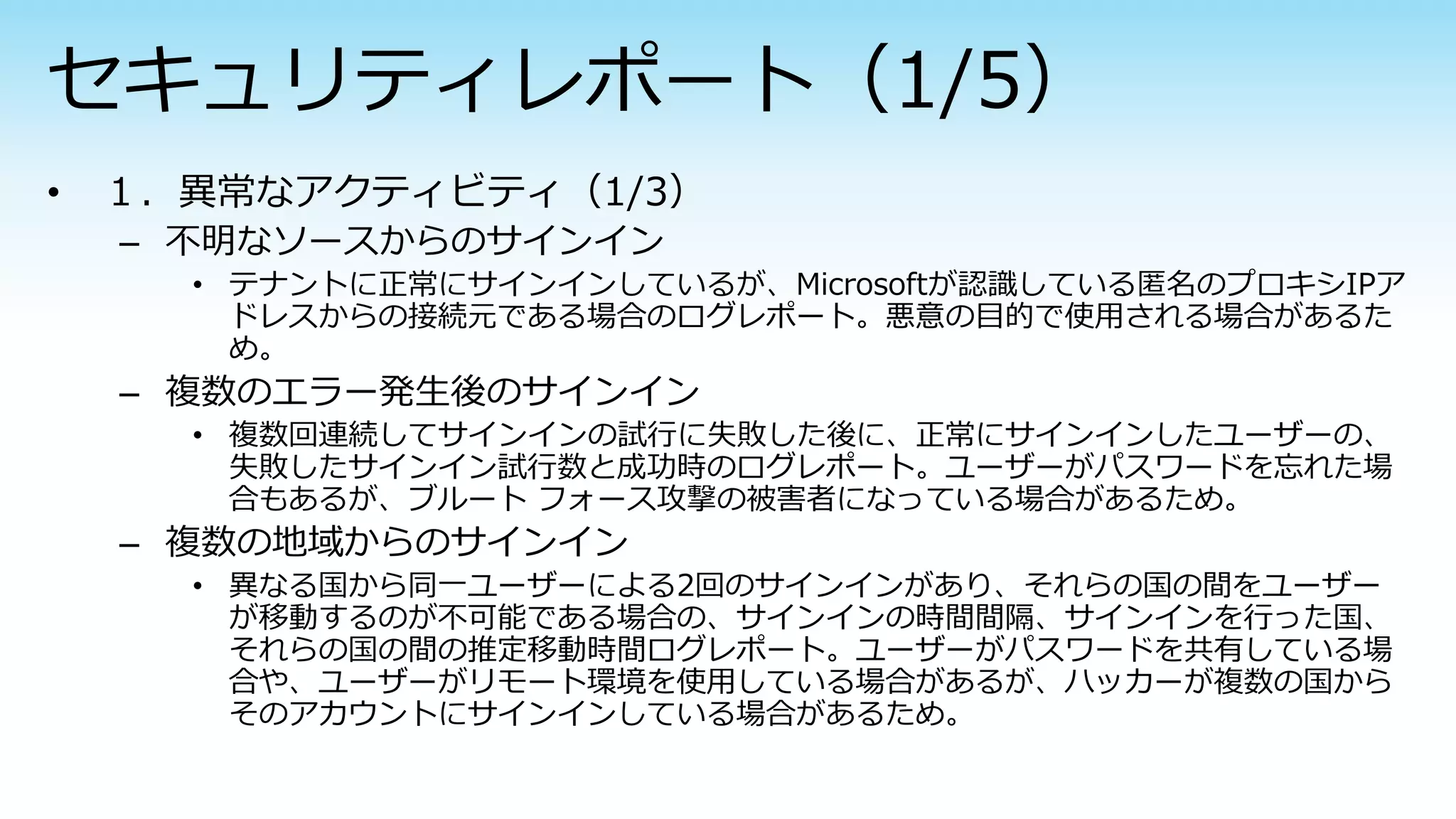– 不明なソースからのサインイン
• テナントに正常にサインインしているが、Microsoftが認識している匿名のプロキシIPア
ドレスからの接続元である場合のログレポート。悪意の目的で使用される場合があるた
め。
– 複数のエラー発生後のサインイン
• 複数回連続してサインインの試行に失敗した後に、正常にサインインしたユーザーの、
失敗したサインイン試行数と成功時のログレポート。ユーザーがパスワードを忘れた場
合もあるが、ブルート フォース攻撃の被害者になっている場合があるため。
– 複数の地域からのサインイン
• 異なる国から同一ユーザーによる2回のサインインがあり、それらの国の間をユーザー
が移動するのが不可能である場合の、サインインの時間間隔、サインインを行った国、
それらの国の間の推定移動時間ログレポート。ユーザーがパスワードを共有している場
合や、ユーザーがリモート環境を使用している場合があるが、ハッカーが複数の国から
そのアカウントにサインインしている場合があるため。
 