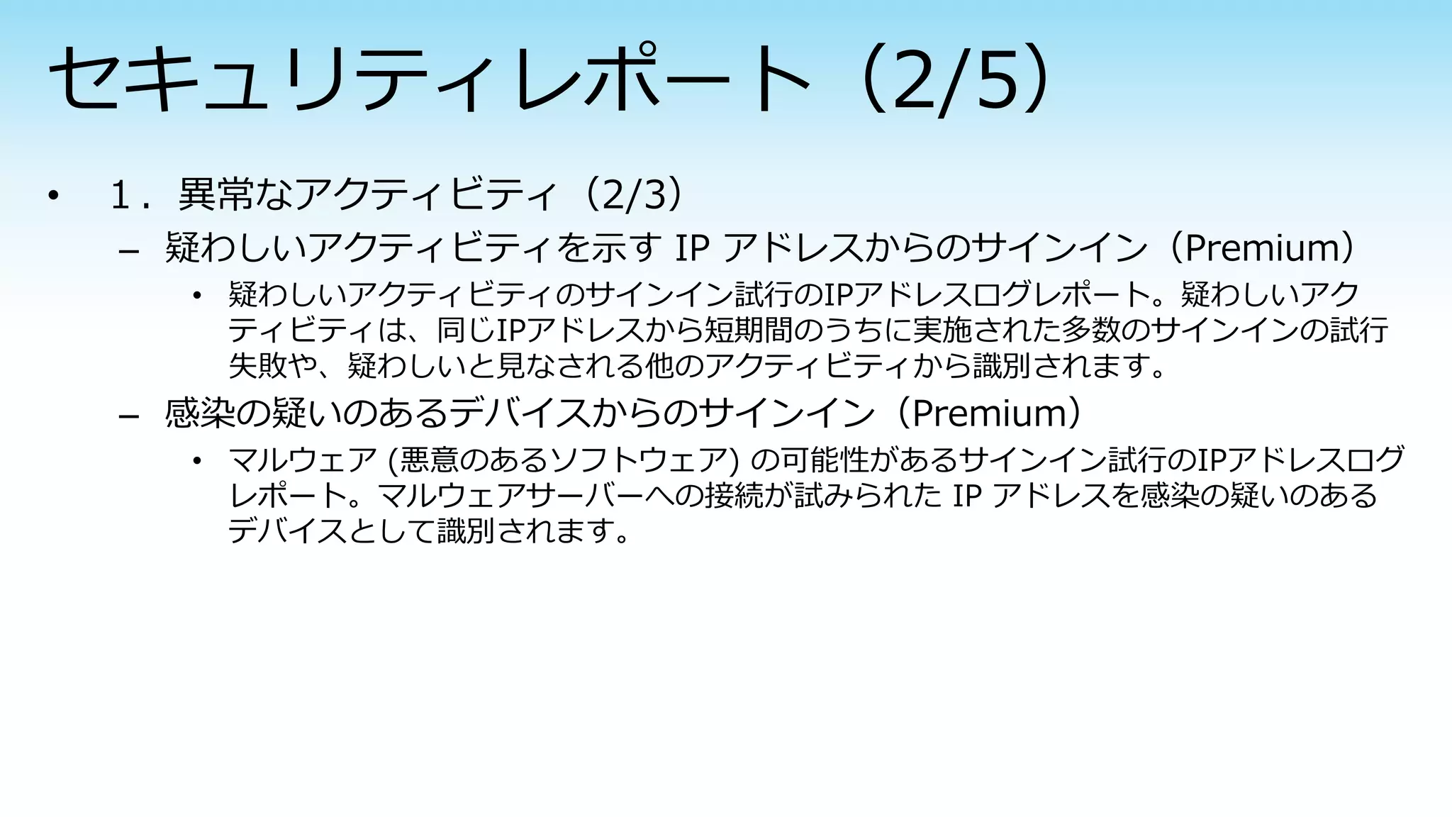 – 疑わしいアクティビティを示す IP アドレスからのサインイン（Premium）
• 疑わしいアクティビティのサインイン試行のIPアドレスログレポート。疑わしいアク
ティビティは、同じIPアドレスから短期間のうちに実施された多数のサインインの試行
失敗や、疑わしいと見なされる他のアクティビティから識別されます。
– 感染の疑いのあるデバイスからのサインイン（Premium）
• マルウェア (悪意のあるソフトウェア) の可能性があるサインイン試行のIPアドレスログ
レポート。マルウェアサーバーへの接続が試みられた IP アドレスを感染の疑いのある
デバイスとして識別されます。
 