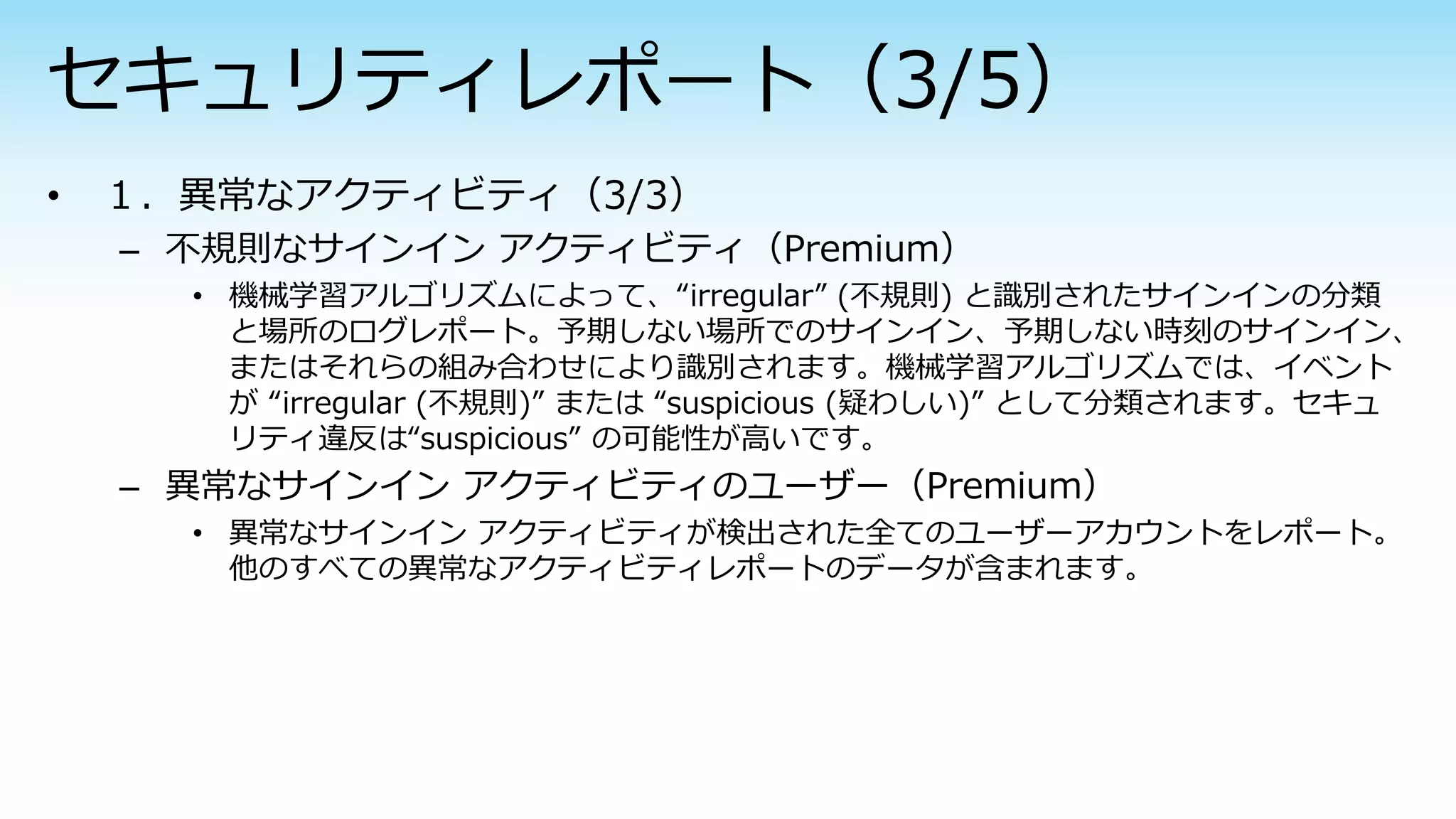 – 不規則なサインイン アクティビティ（Premium）
• 機械学習アルゴリズムによって、“irregular” (不規則) と識別されたサインインの分類
と場所のログレポート。予期しない場所でのサインイン、予期しない時刻のサインイン、
またはそれらの組み合わせにより識別されます。機械学習アルゴリズムでは、イベント
が “irregular (不規則)” または “suspicious (疑わしい)” として分類されます。セキュ
リティ違反は“suspicious” の可能性が高いです。
– 異常なサインイン アクティビティのユーザー（Premium）
• 異常なサインイン アクティビティが検出された全てのユーザーアカウントをレポート。
他のすべての異常なアクティビティレポートのデータが含まれます。
 