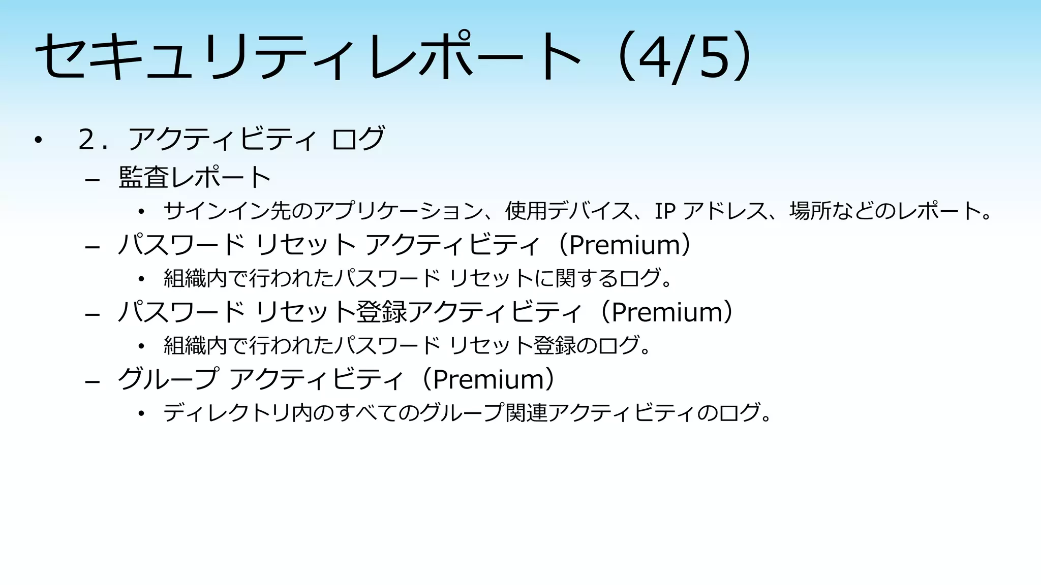 – 監査レポート
• サインイン先のアプリケーション、使用デバイス、IP アドレス、場所などのレポート。
– パスワード リセット アクティビティ（Premium）
• 組織内で行われたパスワード リセットに関するログ。
– パスワード リセット登録アクティビティ（Premium）
• 組織内で行われたパスワード リセット登録のログ。
– グループ アクティビティ（Premium）
• ディレクトリ内のすべてのグループ関連アクティビティのログ。
 
