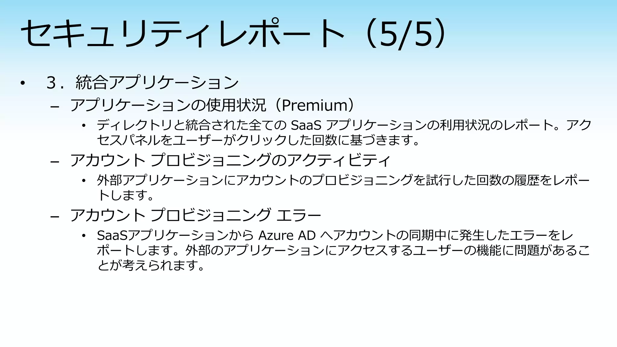 – アプリケーションの使用状況（Premium）
• ディレクトリと統合された全ての SaaS アプリケーションの利用状況のレポート。アク
セスパネルをユーザーがクリックした回数に基づきます。
– アカウント プロビジョニングのアクティビティ
• 外部アプリケーションにアカウントのプロビジョニングを試行した回数の履歴をレポー
トします。
– アカウント プロビジョニング エラー
• SaaSアプリケーションから Azure AD へアカウントの同期中に発生したエラーをレ
ポートします。外部のアプリケーションにアクセスするユーザーの機能に問題があるこ
とが考えられます。
 
