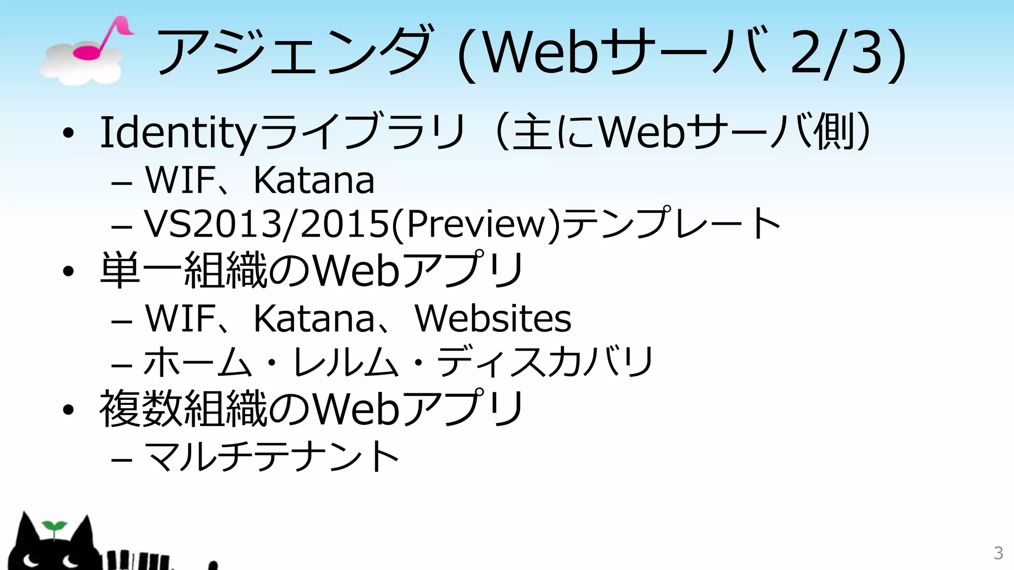 アジェンダ (Webサーバ 2/3)
• Identityライブラリ（主にWebサーバ側）
– WIF、Katana
– VS2013/2015(Preview)テンプレート
• 単一組織のWebアプリ
– WIF、Katana、Websites
– ホーム・レルム・ディスカバリ
• 複数組織のWebアプリ
– マルチテナント
3
 