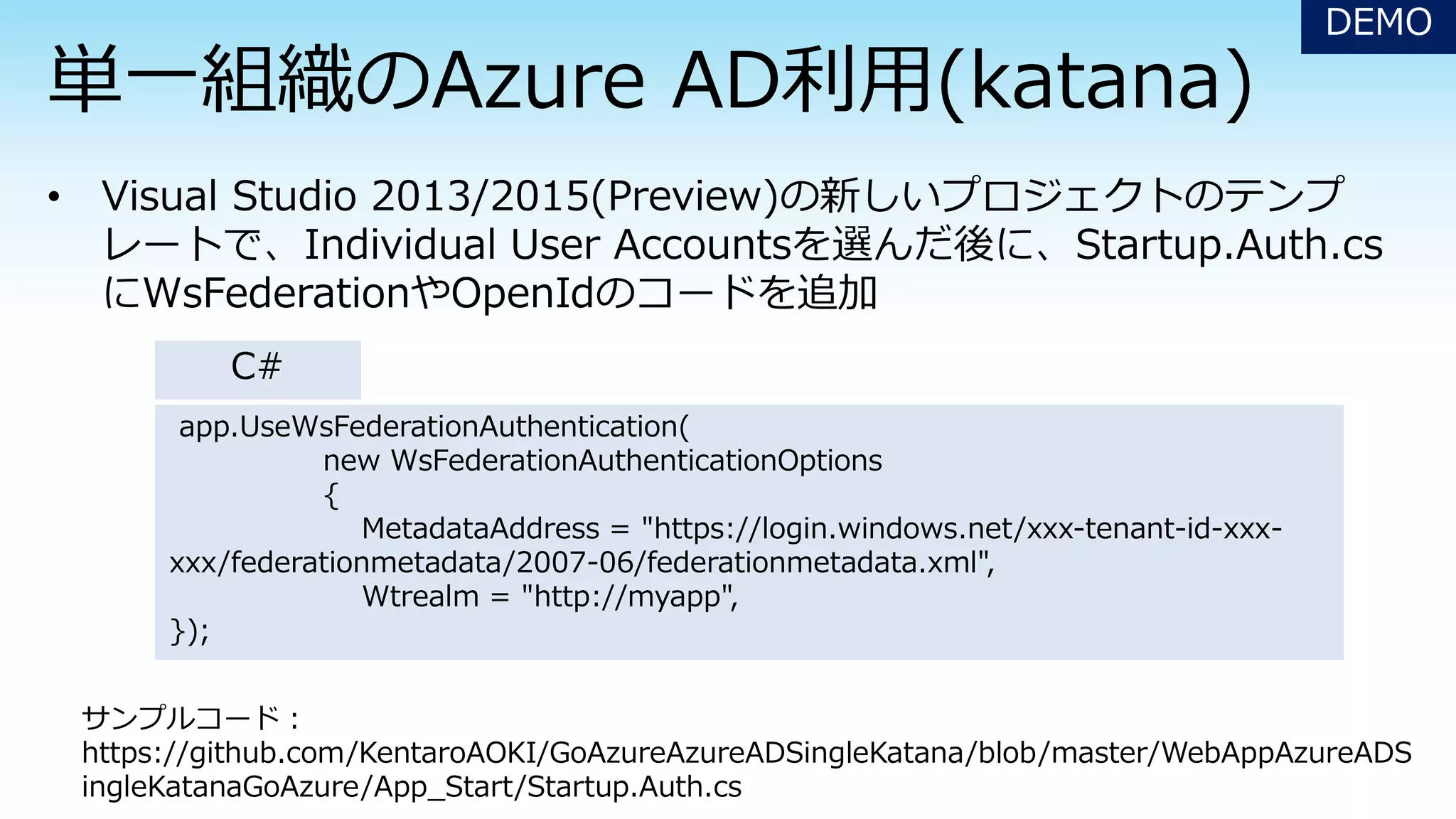 DEMO
app.UseWsFederationAuthentication(
new WsFederationAuthenticationOptions
{
MetadataAddress = "https://login.windows.net/xxx-tenant-id-xxx-
xxx/federationmetadata/2007-06/federationmetadata.xml",
Wtrealm = "http://myapp",
});
サンプルコード：
https://github.com/KentaroAOKI/GoAzureAzureADSingleKatana/blob/master/WebAppAzureADS
ingleKatanaGoAzure/App_Start/Startup.Auth.cs
C#
 