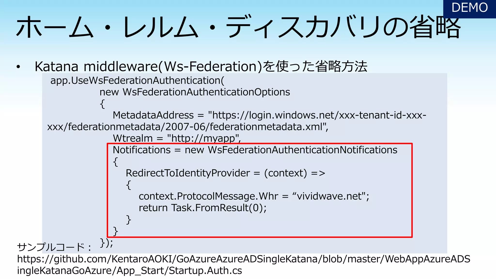 DEMO
app.UseWsFederationAuthentication(
new WsFederationAuthenticationOptions
{
MetadataAddress = "https://login.windows.net/xxx-tenant-id-xxx-
xxx/federationmetadata/2007-06/federationmetadata.xml",
Wtrealm = "http://myapp",
Notifications = new WsFederationAuthenticationNotifications
{
RedirectToIdentityProvider = (context) =>
{
context.ProtocolMessage.Whr = “vividwave.net";
return Task.FromResult(0);
}
}
});
サンプルコード：
https://github.com/KentaroAOKI/GoAzureAzureADSingleKatana/blob/master/WebAppAzureADS
ingleKatanaGoAzure/App_Start/Startup.Auth.cs
 