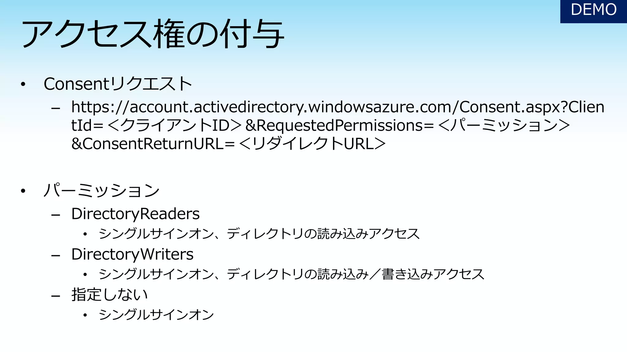 – https://account.activedirectory.windowsazure.com/Consent.aspx?Clien
tId=＜クライアントID＞&RequestedPermissions=＜パーミッション＞
&ConsentReturnURL=＜リダイレクトURL＞
– DirectoryReaders
• シングルサインオン、ディレクトリの読み込みアクセス
– DirectoryWriters
• シングルサインオン、ディレクトリの読み込み／書き込みアクセス
– 指定しない
• シングルサインオン
DEMO
 