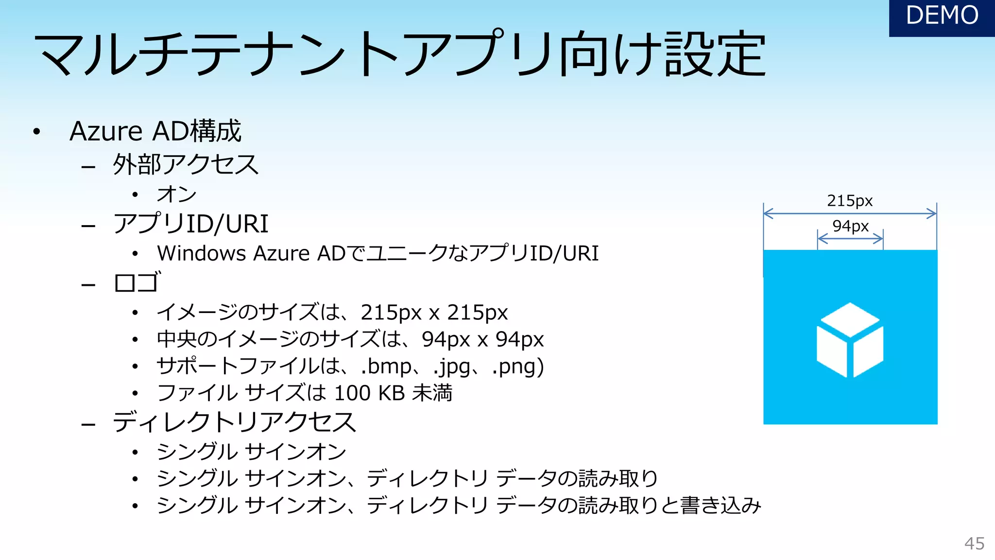 – 外部アクセス
• オン
– アプリID/URI
• Windows Azure ADでユニークなアプリID/URI
– ロゴ
• イメージのサイズは、215px x 215px
• 中央のイメージのサイズは、94px x 94px
• サポートファイルは、.bmp、.jpg、.png)
• ファイル サイズは 100 KB 未満
– ディレクトリアクセス
• シングル サインオン
• シングル サインオン、ディレクトリ データの読み取り
• シングル サインオン、ディレクトリ データの読み取りと書き込み
45
215px
94px
DEMO
 