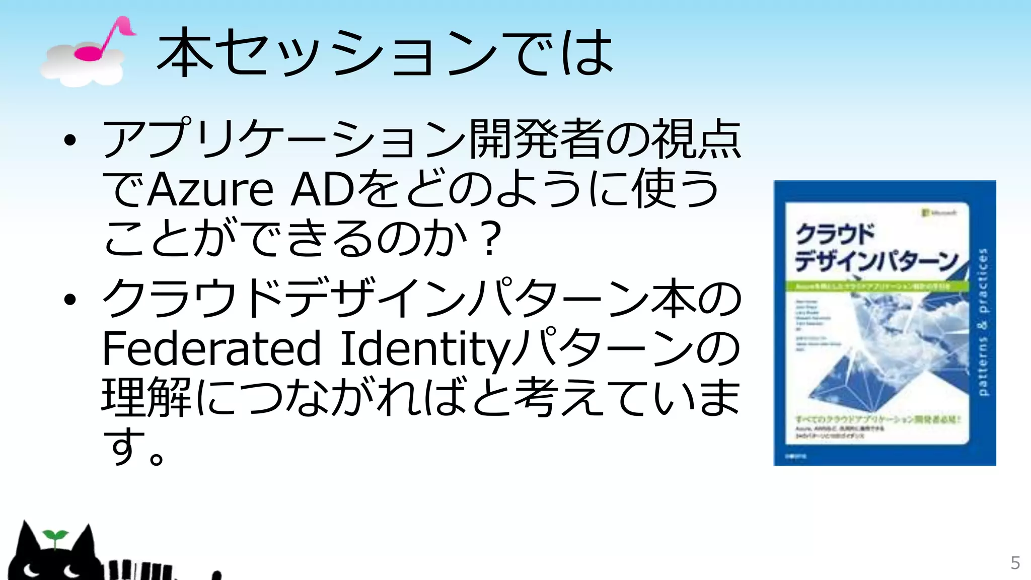 本セッションでは
• アプリケーション開発者の視点
でAzure ADをどのように使う
ことができるのか？
• クラウドデザインパターン本の
Federated Identityパターンの
理解につながればと考えていま
す。
5
 