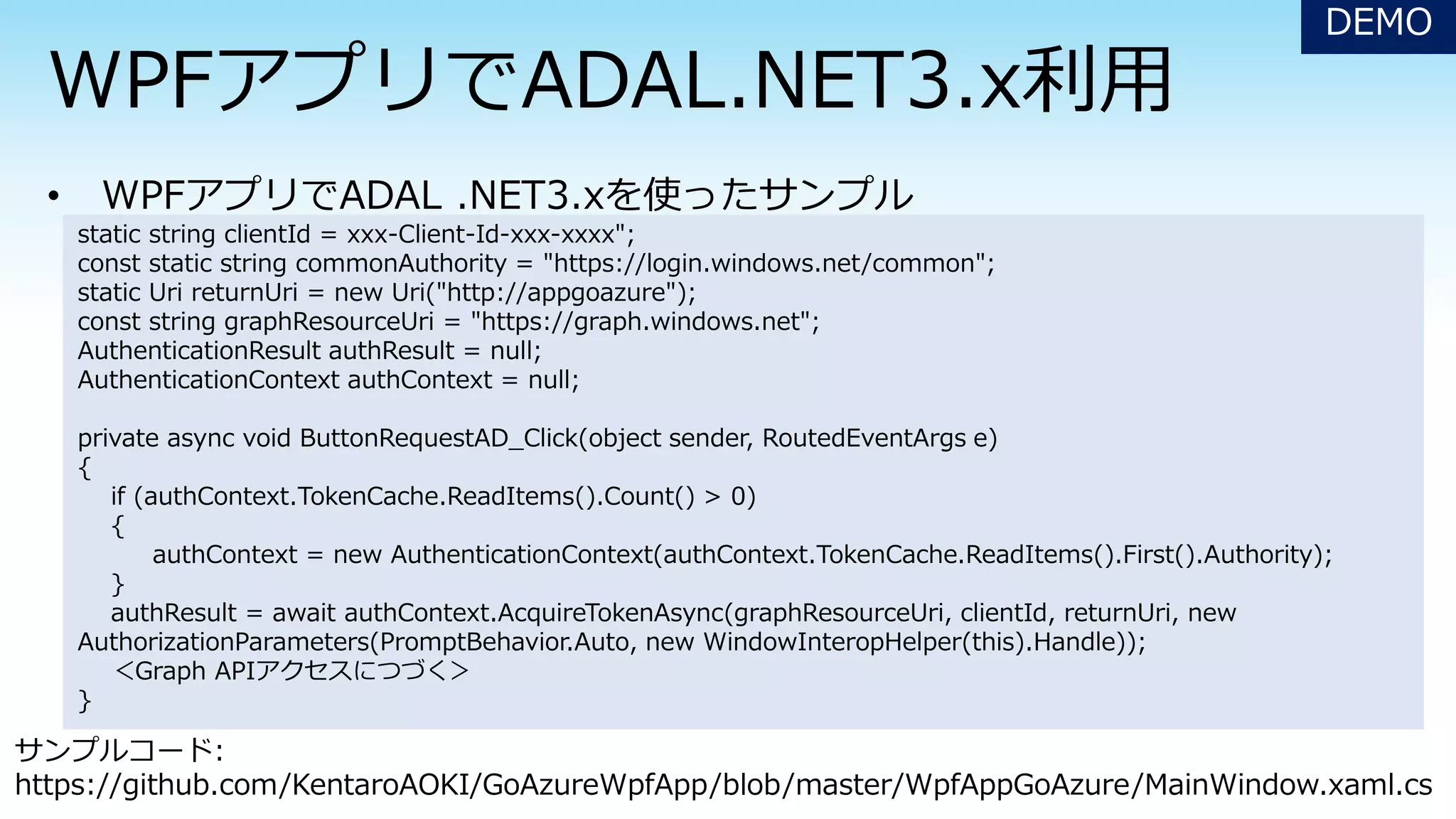 DEMO
static string clientId = xxx-Client-Id-xxx-xxxx";
const static string commonAuthority = "https://login.windows.net/common";
static Uri returnUri = new Uri("http://appgoazure");
const string graphResourceUri = "https://graph.windows.net";
AuthenticationResult authResult = null;
AuthenticationContext authContext = null;
private async void ButtonRequestAD_Click(object sender, RoutedEventArgs e)
{
if (authContext.TokenCache.ReadItems().Count() > 0)
{
authContext = new AuthenticationContext(authContext.TokenCache.ReadItems().First().Authority);
}
authResult = await authContext.AcquireTokenAsync(graphResourceUri, clientId, returnUri, new
AuthorizationParameters(PromptBehavior.Auto, new WindowInteropHelper(this).Handle));
＜Graph APIアクセスにつづく＞
}
サンプルコード:
https://github.com/KentaroAOKI/GoAzureWpfApp/blob/master/WpfAppGoAzure/MainWindow.xaml.cs
 