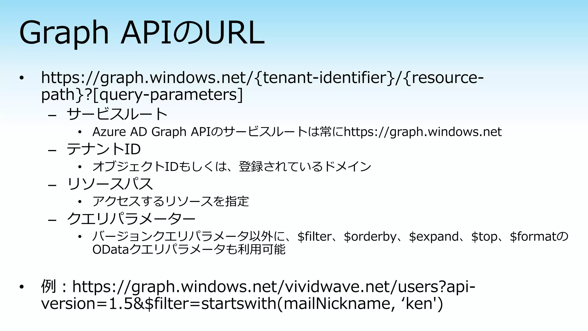 – サービスルート
• Azure AD Graph APIのサービスルートは常にhttps://graph.windows.net
– テナントID
• オブジェクトIDもしくは、登録されているドメイン
– リソースパス
• アクセスするリソースを指定
– クエリパラメーター
• バージョンクエリパラメータ以外に、$filter、$orderby、$expand、$top、$formatの
ODataクエリパラメータも利用可能
 