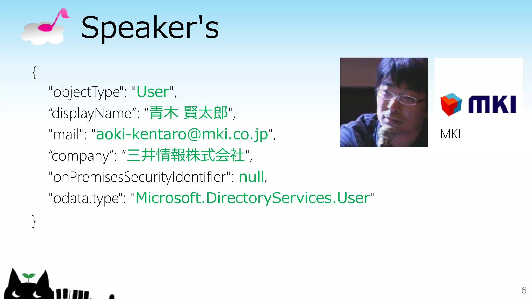 Speaker's
6
{
"objectType": "User",
“displayName”: “青木 賢太郎",
"mail": "aoki-kentaro@mki.co.jp",
“company”: “三井情報株式会社",
"onPremisesSecurityIdentifier": null,
"odata.type": "Microsoft.DirectoryServices.User"
}
MKI
 