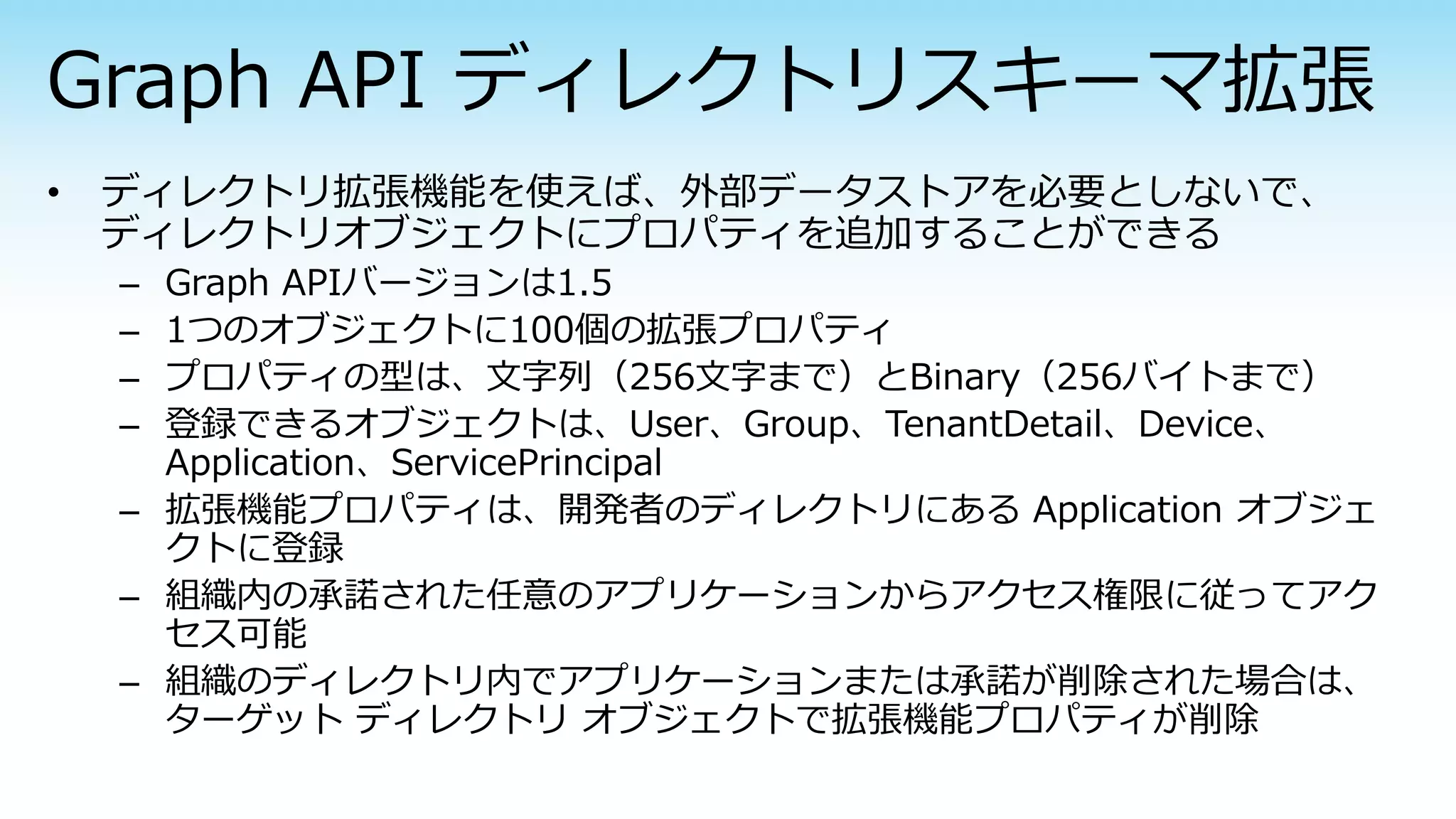 – Graph APIバージョンは1.5
– 1つのオブジェクトに100個の拡張プロパティ
– プロパティの型は、文字列（256文字まで）とBinary（256バイトまで）
– 登録できるオブジェクトは、User、Group、TenantDetail、Device、
Application、ServicePrincipal
– 拡張機能プロパティは、開発者のディレクトリにある Application オブジェ
クトに登録
– 組織内の承諾された任意のアプリケーションからアクセス権限に従ってアク
セス可能
– 組織のディレクトリ内でアプリケーションまたは承諾が削除された場合は、
ターゲット ディレクトリ オブジェクトで拡張機能プロパティが削除
 