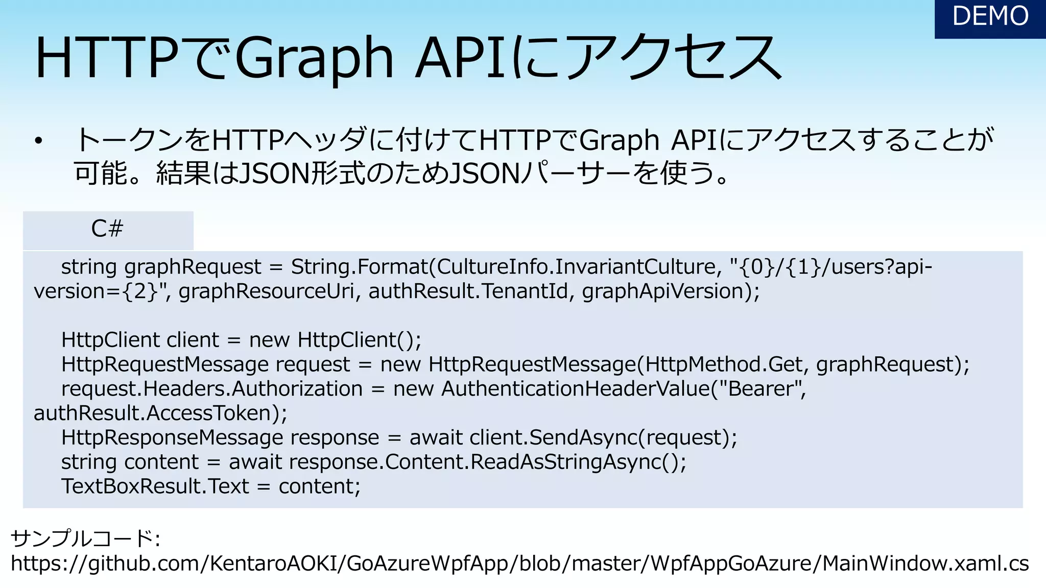 string graphRequest = String.Format(CultureInfo.InvariantCulture, "{0}/{1}/users?api-
version={2}", graphResourceUri, authResult.TenantId, graphApiVersion);
HttpClient client = new HttpClient();
HttpRequestMessage request = new HttpRequestMessage(HttpMethod.Get, graphRequest);
request.Headers.Authorization = new AuthenticationHeaderValue("Bearer",
authResult.AccessToken);
HttpResponseMessage response = await client.SendAsync(request);
string content = await response.Content.ReadAsStringAsync();
TextBoxResult.Text = content;
DEMO
C#
サンプルコード:
https://github.com/KentaroAOKI/GoAzureWpfApp/blob/master/WpfAppGoAzure/MainWindow.xaml.cs
 