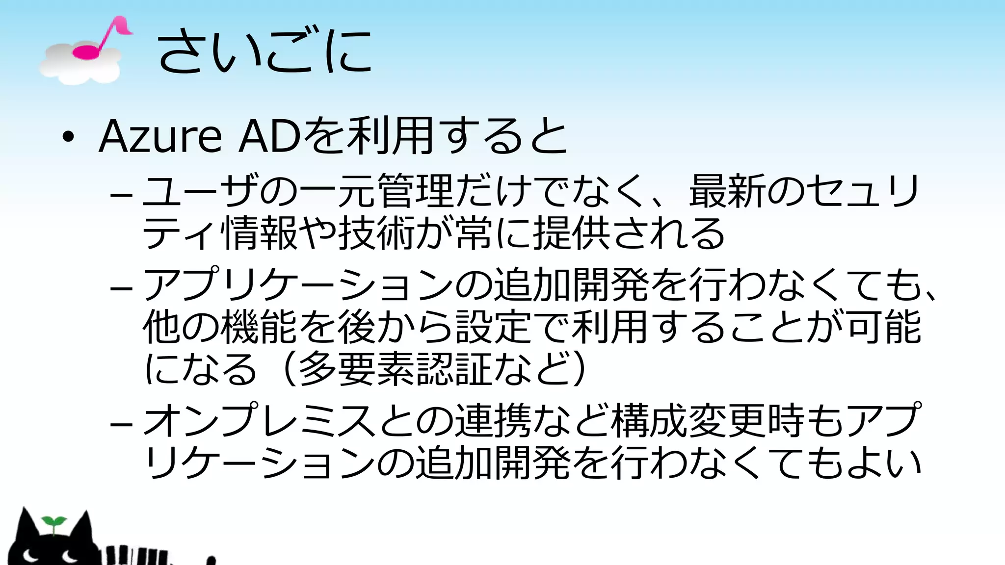 さいごに
• Azure ADを利用すると
– ユーザの一元管理だけでなく、最新のセュリ
ティ情報や技術が常に提供される
– アプリケーションの追加開発を行わなくても、
他の機能を後から設定で利用することが可能
になる（多要素認証など）
– オンプレミスとの連携など構成変更時もアプ
リケーションの追加開発を行わなくてもよい
 