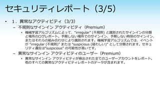 – 不規則なサインイン アクティビティ（Premium）
• 機械学習アルゴリズムによって、“irregular” (不規則) と識別されたサインインの分類
と場所のログレポート。予期しない場所でのサインイン、予期しない時刻のサインイン、
またはそれらの組み合わせにより識別されます。機械学習アルゴリズムでは、イベント
が “irregular (不規則)” または “suspicious (疑わしい)” として分類されます。セキュ
リティ違反は“suspicious” の可能性が高いです。
– 異常なサインイン アクティビティのユーザー（Premium）
• 異常なサインイン アクティビティが検出された全てのユーザーアカウントをレポート。
他のすべての異常なアクティビティレポートのデータが含まれます。
 