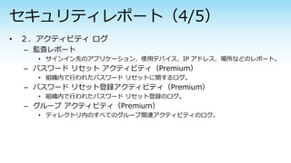 – 監査レポート
• サインイン先のアプリケーション、使用デバイス、IP アドレス、場所などのレポート。
– パスワード リセット アクティビティ（Premium）
• 組織内で行われたパスワード リセットに関するログ。
– パスワード リセット登録アクティビティ（Premium）
• 組織内で行われたパスワード リセット登録のログ。
– グループ アクティビティ（Premium）
• ディレクトリ内のすべてのグループ関連アクティビティのログ。
 