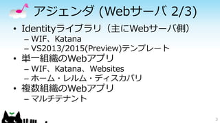 アジェンダ (Webサーバ 2/3)
• Identityライブラリ（主にWebサーバ側）
– WIF、Katana
– VS2013/2015(Preview)テンプレート
• 単一組織のWebアプリ
– WIF、Katana、Websites
– ホーム・レルム・ディスカバリ
• 複数組織のWebアプリ
– マルチテナント
3
 