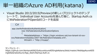DEMO
app.UseWsFederationAuthentication(
new WsFederationAuthenticationOptions
{
MetadataAddress = "https://login.windows.net/xxx-tenant-id-xxx-
xxx/federationmetadata/2007-06/federationmetadata.xml",
Wtrealm = "http://myapp",
});
サンプルコード：
https://github.com/KentaroAOKI/GoAzureAzureADSingleKatana/blob/master/WebAppAzureADS
ingleKatanaGoAzure/App_Start/Startup.Auth.cs
C#
 