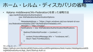 DEMO
app.UseWsFederationAuthentication(
new WsFederationAuthenticationOptions
{
MetadataAddress = "https://login.windows.net/xxx-tenant-id-xxx-
xxx/federationmetadata/2007-06/federationmetadata.xml",
Wtrealm = "http://myapp",
Notifications = new WsFederationAuthenticationNotifications
{
RedirectToIdentityProvider = (context) =>
{
context.ProtocolMessage.Whr = “vividwave.net";
return Task.FromResult(0);
}
}
});
サンプルコード：
https://github.com/KentaroAOKI/GoAzureAzureADSingleKatana/blob/master/WebAppAzureADS
ingleKatanaGoAzure/App_Start/Startup.Auth.cs
 