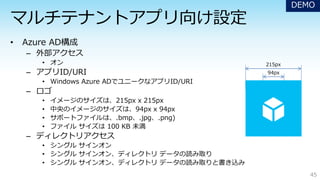 – 外部アクセス
• オン
– アプリID/URI
• Windows Azure ADでユニークなアプリID/URI
– ロゴ
• イメージのサイズは、215px x 215px
• 中央のイメージのサイズは、94px x 94px
• サポートファイルは、.bmp、.jpg、.png)
• ファイル サイズは 100 KB 未満
– ディレクトリアクセス
• シングル サインオン
• シングル サインオン、ディレクトリ データの読み取り
• シングル サインオン、ディレクトリ データの読み取りと書き込み
45
215px
94px
DEMO
 