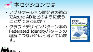 本セッションでは
• アプリケーション開発者の視点
でAzure ADをどのように使う
ことができるのか？
• クラウドデザインパターン本の
Federated Identityパターンの
理解につながればと考えていま
す。
5
 