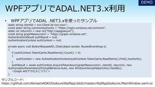 DEMO
static string clientId = xxx-Client-Id-xxx-xxxx";
const static string commonAuthority = "https://login.windows.net/common";
static Uri returnUri = new Uri("http://appgoazure");
const string graphResourceUri = "https://graph.windows.net";
AuthenticationResult authResult = null;
AuthenticationContext authContext = null;
private async void ButtonRequestAD_Click(object sender, RoutedEventArgs e)
{
if (authContext.TokenCache.ReadItems().Count() > 0)
{
authContext = new AuthenticationContext(authContext.TokenCache.ReadItems().First().Authority);
}
authResult = await authContext.AcquireTokenAsync(graphResourceUri, clientId, returnUri, new
AuthorizationParameters(PromptBehavior.Auto, new WindowInteropHelper(this).Handle));
＜Graph APIアクセスにつづく＞
}
サンプルコード:
https://github.com/KentaroAOKI/GoAzureWpfApp/blob/master/WpfAppGoAzure/MainWindow.xaml.cs
 