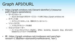 – サービスルート
• Azure AD Graph APIのサービスルートは常にhttps://graph.windows.net
– テナントID
• オブジェクトIDもしくは、登録されているドメイン
– リソースパス
• アクセスするリソースを指定
– クエリパラメーター
• バージョンクエリパラメータ以外に、$filter、$orderby、$expand、$top、$formatの
ODataクエリパラメータも利用可能
 