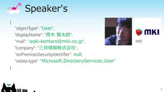 Speaker's
6
{
"objectType": "User",
“displayName”: “青木 賢太郎",
"mail": "aoki-kentaro@mki.co.jp",
“company”: “三井情報株式会社",
"onPremisesSecurityIdentifier": null,
"odata.type": "Microsoft.DirectoryServices.User"
}
MKI
 