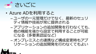 さいごに
• Azure ADを利用すると
– ユーザの一元管理だけでなく、最新のセュリ
ティ情報や技術が常に提供される
– アプリケーションの追加開発を行わなくても、
他の機能を後から設定で利用することが可能
になる（多要素認証など）
– オンプレミスとの連携など構成変更時もアプ
リケーションの追加開発を行わなくてもよい
 