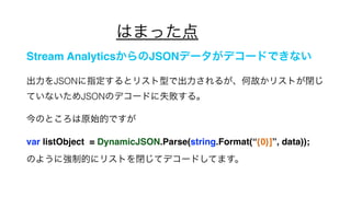 Ϥޤä
Stream AnalyticsJSONǩ`ǥ`ɤǤʤ
JSONָȥꥹͤǳ뤬ιʤꥹȤ]
ƤʤJSONΥǥ`ɤʧ롣
ΤȤԭʼĤǤ
var listObject = DynamicJSON.Parse(string.Format({0}], data));
Τ褦ˏƵĤ˥ꥹȤ]ƥǥ`ɤƤޤ
 