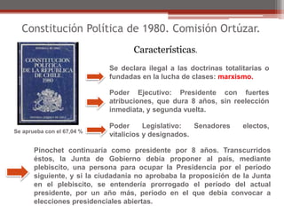 Constitución Política de 1980. Comisión Ortúzar. 
Características. 
Se declara ilegal a las doctrinas totalitarias o 
fundadas en la lucha de clases: marxismo. 
Poder Ejecutivo: Presidente con fuertes 
atribuciones, que dura 8 años, sin reelección 
inmediata, y segunda vuelta. 
Poder Legislativo: Senadores electos, 
vitalicios y designados. 
Se aprueba con el 67,04 % 
Pinochet continuaría como presidente por 8 años. Transcurridos 
éstos, la Junta de Gobierno debía proponer al país, mediante 
plebiscito, una persona para ocupar la Presidencia por el período 
siguiente, y si la ciudadanía no aprobaba la proposición de la Junta 
en el plebiscito, se entendería prorrogado el período del actual 
presidente, por un año más, período en el que debía convocar a 
elecciones presidenciales abiertas. 
 