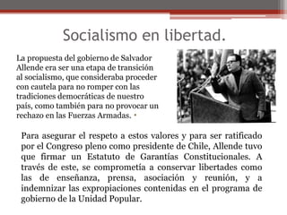 Socialismo en libertad. 
La propuesta del gobierno de Salvador 
Allende era ser una etapa de transición 
al socialismo, que consideraba proceder 
con cautela para no romper con las 
tradiciones democráticas de nuestro 
país, como también para no provocar un 
rechazo en las Fuerzas Armadas. 
• 
Para asegurar el respeto a estos valores y para ser ratificado 
por el Congreso pleno como presidente de Chile, Allende tuvo 
que firmar un Estatuto de Garantías Constitucionales. A 
través de este, se comprometía a conservar libertades como 
las de enseñanza, prensa, asociación y reunión, y a 
indemnizar las expropiaciones contenidas en el programa de 
gobierno de la Unidad Popular. 
 