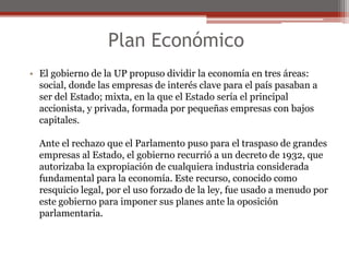 Plan Económico 
• El gobierno de la UP propuso dividir la economía en tres áreas: 
social, donde las empresas de interés clave para el país pasaban a 
ser del Estado; mixta, en la que el Estado sería el principal 
accionista, y privada, formada por pequeñas empresas con bajos 
capitales. 
Ante el rechazo que el Parlamento puso para el traspaso de grandes 
empresas al Estado, el gobierno recurrió a un decreto de 1932, que 
autorizaba la expropiación de cualquiera industria considerada 
fundamental para la economía. Este recurso, conocido como 
resquicio legal, por el uso forzado de la ley, fue usado a menudo por 
este gobierno para imponer sus planes ante la oposición 
parlamentaria. 
 