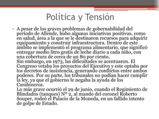 Política y Tensión 
• A pesar de los graves problemas de gobernabilidad del 
período de Allende, hubo algunas iniciativas positivas, como 
en salud, área a la que se le destinaron recursos para adquirir 
equipamiento y construir infraestructura. Dentro de este 
ámbito se implementó el programa alimentario, que significó 
entregar medio litro gratis de leche diario a cada niño, con 
una cobertura de cerca de un 80 por ciento. 
Sin embargo, en 1973, las dificultades se acentuaron. El 
Congreso vetaba los proyectos del Ejecutivo y este optaba por 
los decretos de insistencia, generando conflictos entre ambos 
poderes. Por su parte, los tribunales no podían hacer cumplir 
la ley, ya que el gobierno le negaba la ayuda de los 
Carabineros. 
Lo más grave ocurrió el 29 de junio, cuando el Regimiento de 
Blindados (tanques) Nº 2, al mando del coronel Roberto 
Souper, rodeó el Palacio de la Moneda, en un fallido intento 
de golpe de Estado. 
 