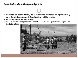  Rechazo de hacendados, de la Sociedad Nacional de Agricultura y
de la Confederación de la Producción y el Comercio.
 Avances lentos e ineficientes.
 Los nuevos propietarios mantuvieron las prácticas agrícolas
tradicionales.
Resultados de la Reforma Agraria:
 